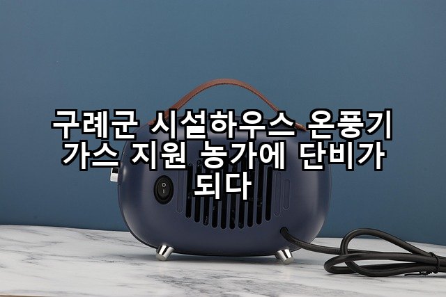 구례군 시설하우스 온풍기 가스 지원 농가에 단비가 되다
